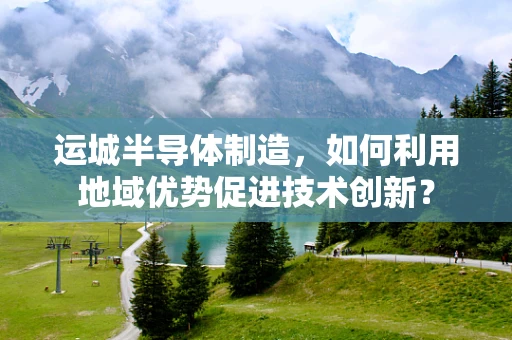 运城半导体制造，如何利用地域优势促进技术创新？