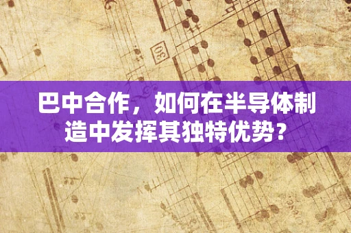 巴中合作，如何在半导体制造中发挥其独特优势？