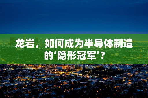 龙岩，如何成为半导体制造的‘隐形冠军’？