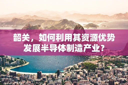 韶关，如何利用其资源优势发展半导体制造产业？