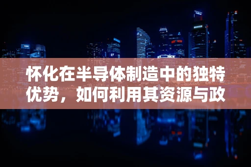 怀化在半导体制造中的独特优势，如何利用其资源与政策促进产业发展？