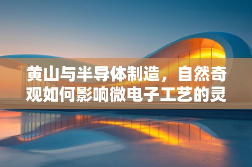 黄山与半导体制造，自然奇观如何影响微电子工艺的灵感与挑战？