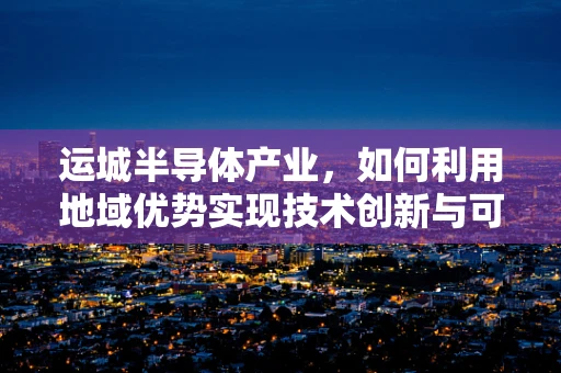 运城半导体产业，如何利用地域优势实现技术创新与可持续发展？