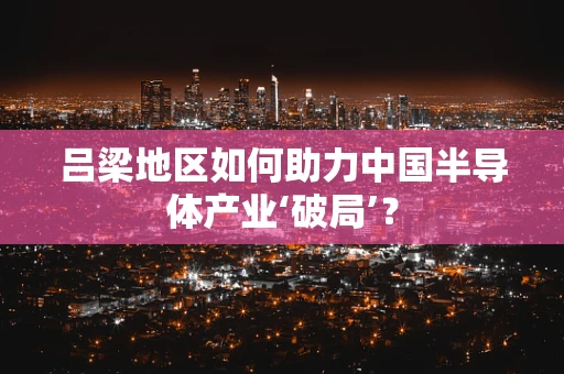 吕梁地区如何助力中国半导体产业‘破局’？