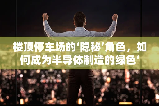 楼顶停车场的‘隐秘’角色，如何成为半导体制造的绿色‘充电站’？