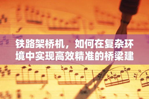 铁路架桥机，如何在复杂环境中实现高效精准的桥梁建设？
