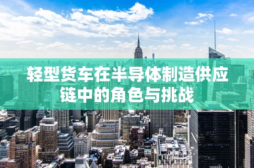 轻型货车在半导体制造供应链中的角色与挑战