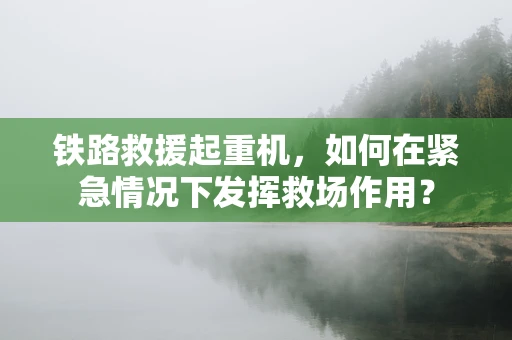 铁路救援起重机，如何在紧急情况下发挥救场作用？