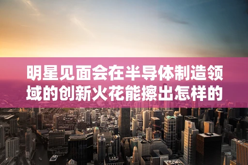 明星见面会在半导体制造领域的创新火花能擦出怎样的火花？
