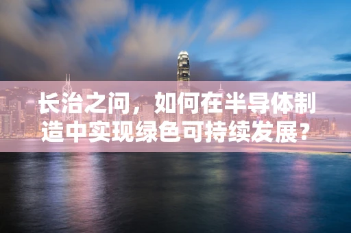 长治之问，如何在半导体制造中实现绿色可持续发展？