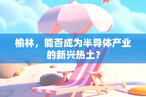 榆林，能否成为半导体产业的新兴热土？
