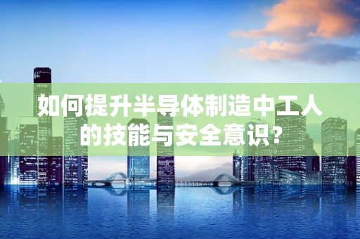 如何提升半导体制造中工人的技能与安全意识？