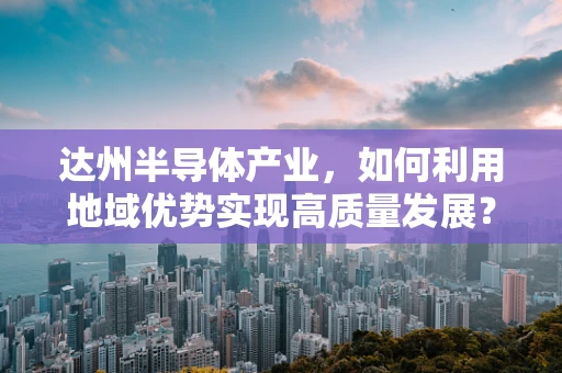 达州半导体产业，如何利用地域优势实现高质量发展？