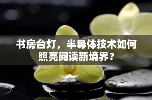 书房台灯，半导体技术如何照亮阅读新境界？
