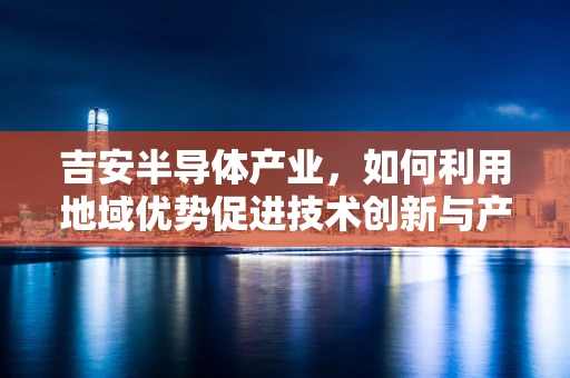 吉安半导体产业，如何利用地域优势促进技术创新与产业升级？