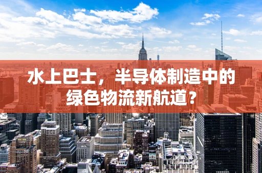 水上巴士，半导体制造中的绿色物流新航道？