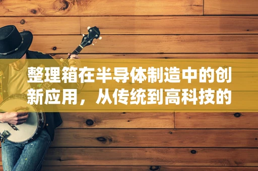 整理箱在半导体制造中的创新应用，从传统到高科技的跨越