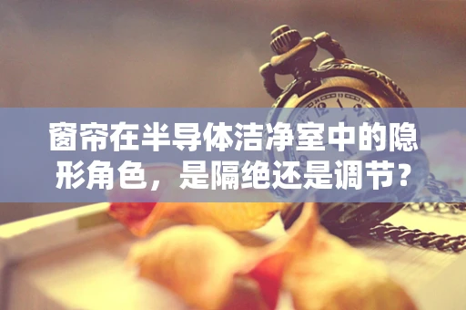 窗帘在半导体洁净室中的隐形角色，是隔绝还是调节？