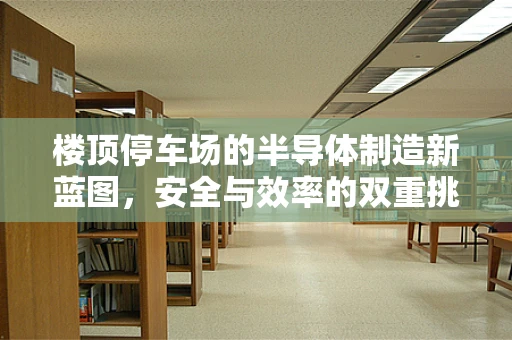 楼顶停车场的半导体制造新蓝图，安全与效率的双重挑战