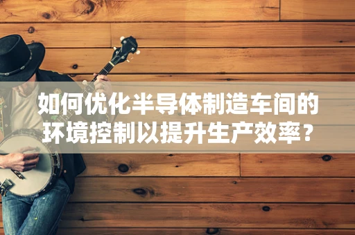 如何优化半导体制造车间的环境控制以提升生产效率？