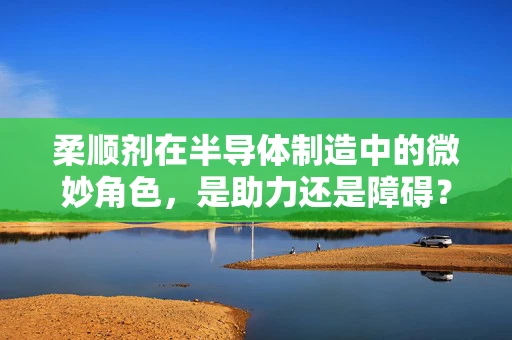 柔顺剂在半导体制造中的微妙角色，是助力还是障碍？