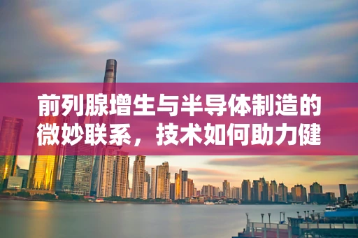 前列腺增生与半导体制造的微妙联系，技术如何助力健康守护？