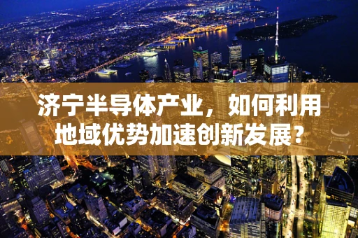 济宁半导体产业，如何利用地域优势加速创新发展？