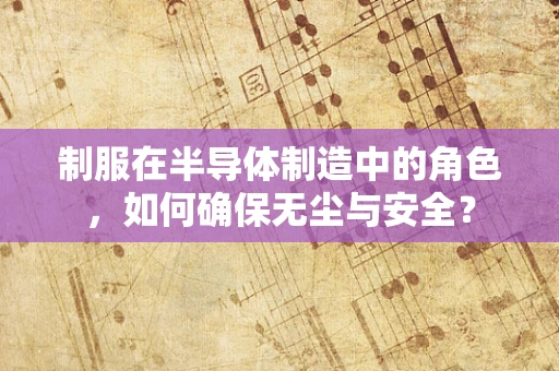 制服在半导体制造中的角色，如何确保无尘与安全？