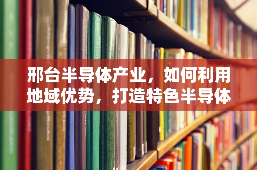 邢台半导体产业，如何利用地域优势，打造特色半导体制造集群？