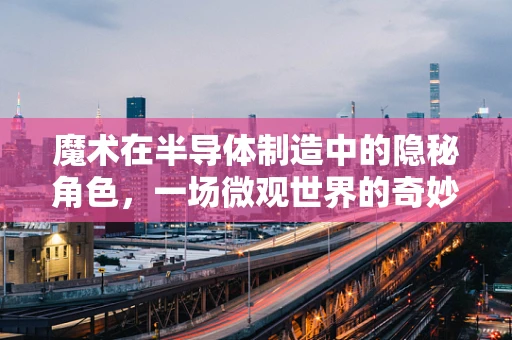 魔术在半导体制造中的隐秘角色，一场微观世界的奇妙表演