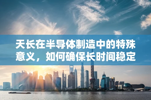 天长在半导体制造中的特殊意义，如何确保长时间稳定生产的挑战与策略？