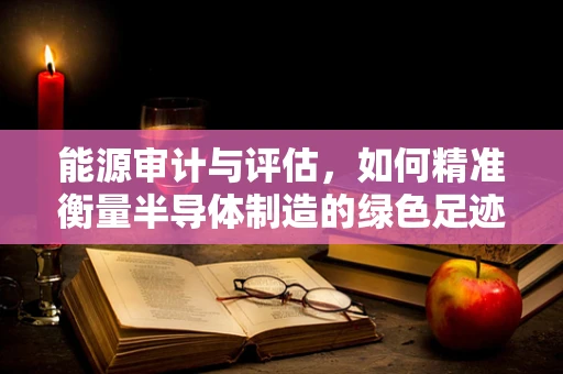 能源审计与评估，如何精准衡量半导体制造的绿色足迹？