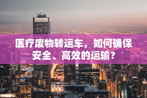 医疗废物转运车，如何确保安全、高效的运输？