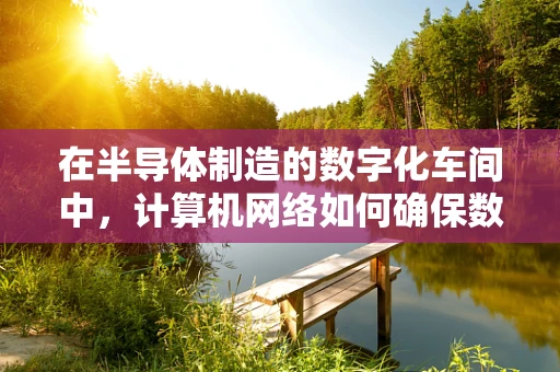在半导体制造的数字化车间中，计算机网络如何确保数据安全与高效传输？