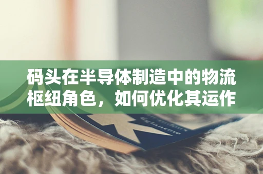 码头在半导体制造中的物流枢纽角色，如何优化其运作以提升供应链效率？