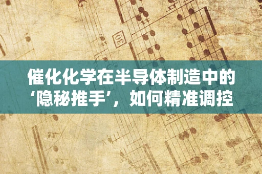 催化化学在半导体制造中的‘隐秘推手’，如何精准调控反应速率？