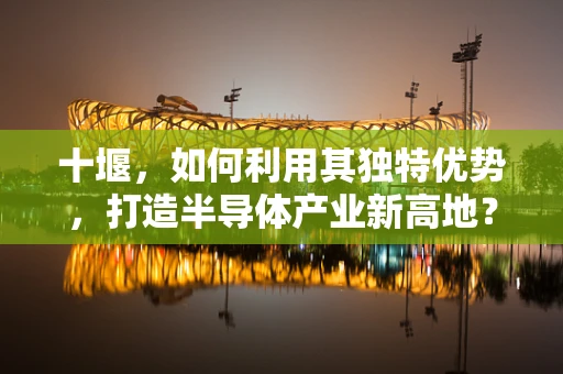 十堰，如何利用其独特优势，打造半导体产业新高地？