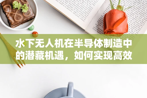 水下无人机在半导体制造中的潜藏机遇，如何实现高效、无损检测？