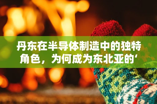 丹东在半导体制造中的独特角色，为何成为东北亚的‘芯片之城’？