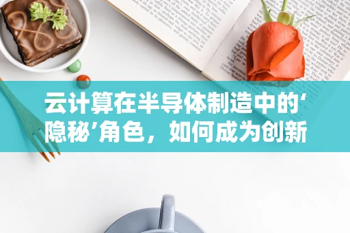 云计算在半导体制造中的‘隐秘’角色，如何成为创新加速器？