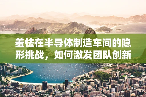 羞怯在半导体制造车间的隐形挑战，如何激发团队创新与沟通？
