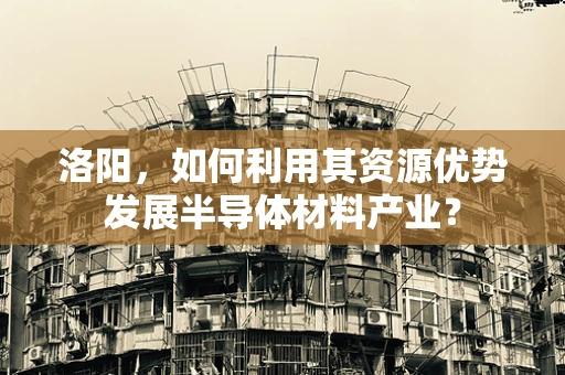 洛阳，如何利用其资源优势发展半导体材料产业？
