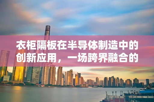 衣柜隔板在半导体制造中的创新应用，一场跨界融合的探索