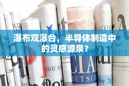 瀑布观瀑台，半导体制造中的灵感源泉？