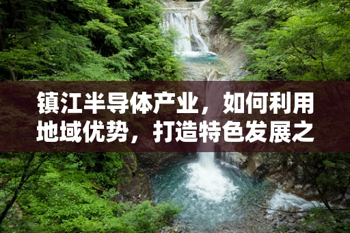 镇江半导体产业，如何利用地域优势，打造特色发展之路？