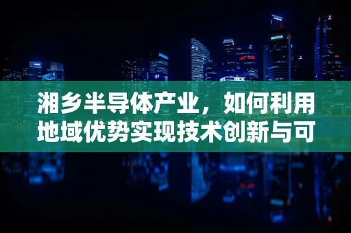 湘乡半导体产业，如何利用地域优势实现技术创新与可持续发展？