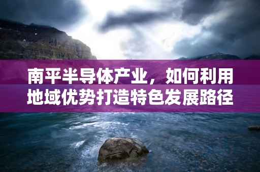 南平半导体产业，如何利用地域优势打造特色发展路径？