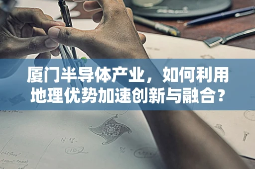 厦门半导体产业，如何利用地理优势加速创新与融合？