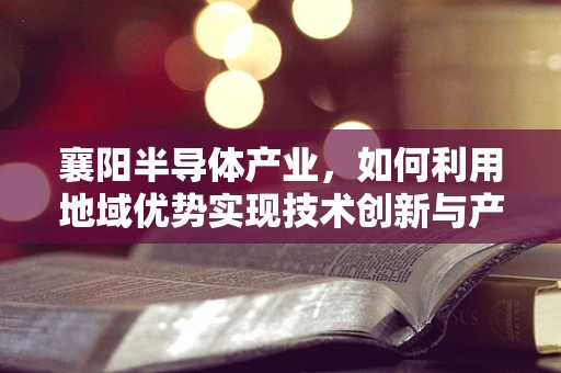 襄阳半导体产业，如何利用地域优势实现技术创新与产业升级？