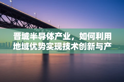 晋城半导体产业，如何利用地域优势实现技术创新与产业升级？